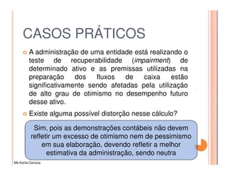 CASOS PRÁTICOS
         A administração de uma entidade está realizando o
         teste de recuperabilidade (impairment) de
         determinado ativo e as premissas utilizadas na
         preparação     dos   fluxos   de   caixa    estão
         significativamente sendo afetadas pela utilização
         de alto grau de otimismo no desempenho futuro
         desse ativo.
         Existe alguma possível distorção nesse cálculo?

           Sim, pois as demonstrações contábeis não devem
          refletir um excesso de otimismo nem de pessimismo
              em sua elaboração, devendo refletir a melhor
                estimativa da administração, sendo neutra
Ms Karla Carioca
 
