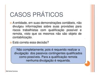 CASOS PRÁTICOS
         A entidade, em suas demonstrações contábeis, não
         divulgou informações sobre suas provisões para
         riscos trabalhistas com qualificação possível e
         remota, visto que os mesmos não são objeto de
         contabilização.
         Está correta essa decisão?

             Não completamente, pois é requerido realizar a
           divulgação dos passivos contingentes qualificados
               como possíveis. Para a qualificação remota
                   nenhuma divulgação é requerida.


Ms Karla Carioca
 
