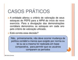 CASOS PRÁTICOS
         A entidade alterou o critério de valoração de seus
         estoques do PEPS para a MPM do início do novo
         exercício. Para a divulgação das demonstrações
         contábeis demonstrou os estoques em cada ano
         pelo critério de valoração utilizado.
         Está correta essa decisão?

          Não, primeiramente, não deve ocorrer mudança de
          política contábil a menos que exigido por norma ou
                lei ou se a mesma for realizada em base
              comparativa, para permitir que os usuários
                          comparem os períodos

Ms Karla Carioca
 