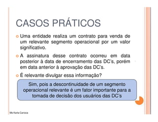 CASOS PRÁTICOS
         Uma entidade realiza um contrato para venda de
         um relevante segmento operacional por um valor
         significativo.
         A assinatura desse contrato ocorreu em data
         posterior à data de encerramento das DC’s, porém
         em data anterior à aprovação das DC’s.
         É relevante divulgar essa informação?
             Sim, pois a descontinuidade de um segmento
           operacional relevante é um fator importante para a
               tomada de decisão dos usuários das DC’s


Ms Karla Carioca
 