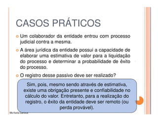 CASOS PRÁTICOS
         Um colaborador da entidade entrou com processo
         judicial contra a mesma.
         A área jurídica da entidade possui a capacidade de
         elaborar uma estimativa de valor para a liquidação
         do processo e determinar a probabilidade de êxito
         do processo.
         O registro desse passivo deve ser realizado?
              Sim, pois, mesmo sendo através de estimativa,
            existe uma obrigação presente e confiabilidade no
             cálculo do valor. Entretanto, para a realização do
             registro, o êxito da entidade deve ser remoto (ou
                               perda provável).
Ms Karla Carioca
 