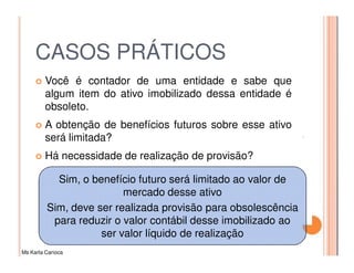 CASOS PRÁTICOS
         Você é contador de uma entidade e sabe que
         algum item do ativo imobilizado dessa entidade é
         obsoleto.
         A obtenção de benefícios futuros sobre esse ativo
         será limitada?
         Há necessidade de realização de provisão?

           Sim, o benefício futuro será limitado ao valor de
                         mercado desse ativo
         Sim, deve ser realizada provisão para obsolescência
          para reduzir o valor contábil desse imobilizado ao
                    ser valor líquido de realização
Ms Karla Carioca
 