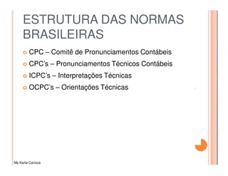ESTRUTURA DAS NORMAS
     BRASILEIRAS
         CPC – Comitê de Pronunciamentos Contábeis
         CPC’s – Pronunciamentos Técnicos Contábeis
         ICPC’s – Interpretações Técnicas
         OCPC’s – Orientações Técnicas




Ms Karla Carioca
 