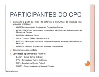 PARTICIPANTES DO CPC
         Idealizado a partir da união de esforços e comunhão de objetivos das
         seguintes entidades:
              ABRASCA – Associação Brasileira das Companhias Abertas
              APIMEC NACIONAL – Associação dos Analistas e Profissionais de Investimento do
              Mercado de Capitais
              BOVESPA – Bolsa de Valores
              CFC – Conselho Federal de Contabilidade
              FIPECAFI – Fundação Instituto de Pesquisas Contábeis, Atuariais e Financeiras da
              FEA/USP
              IBRACON – Instituto Brasileiro dos Auditores Independentes

         Dois membros por entidade
         Convidados a participar das reuniões:
              BACEN – Banco Central do Brasil
              CVM – Comissão de Valores Mobiliários
              SRF – Secretaria da Receita Federal
              SUSEP – Superintendência de Seguros Privados

Ms Karla Carioca
 