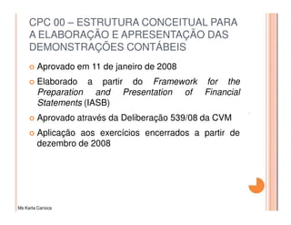 CPC 00 – ESTRUTURA CONCEITUAL PARA
     A ELABORAÇÃO E APRESENTAÇÃO DAS
     DEMONSTRAÇÕES CONTÁBEIS
         Aprovado em 11 de janeiro de 2008
         Elaborado a partir do Framework for the
         Preparation and Presentation of Financial
         Statements (IASB)
         Aprovado através da Deliberação 539/08 da CVM
         Aplicação aos exercícios encerrados a partir de
         dezembro de 2008




Ms Karla Carioca
 