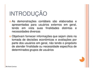 INTRODUÇÃO
         As demonstrações contábeis são elaboradas e
         apresentadas para usuários externos em geral,
         tendo em vista suas finalidades distintas e
         necessidades diversas
         Objetivam fornecer informações que sejam úteis na
         tomada de decisões econômicas e avaliações por
         parte dos usuários em geral, não tendo o propósito
         de atender finalidade ou necessidade específica de
         determinados grupos de usuários




Ms Karla Carioca
 
