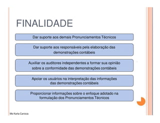 FINALIDADE
                     Dar suporte aos demais Pronunciamentos Técnicos

                     Dar suporte aos responsáveis pela elaboração das
                                 demonstrações contábeis

                   Auxiliar os auditores independentes a formar sua opinião
                     sobre a conformidade das demonstrações contábeis

                     Apoiar os usuários na interpretação das informações
                                das demonstrações contábeis

                    Proporcionar informações sobre o enfoque adotado na
                         formulação dos Pronunciamentos Técnicos



Ms Karla Carioca
 