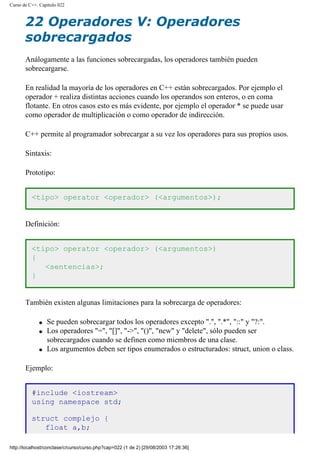 Curso de C++. Capítulo 022
22 Operadores V: Operadores
sobrecargados
Análogamente a las funciones sobrecargadas, los operadores también pueden
sobrecargarse.
En realidad la mayoría de los operadores en C++ están sobrecargados. Por ejemplo el
operador + realiza distintas acciones cuando los operandos son enteros, o en coma
flotante. En otros casos esto es más evidente, por ejemplo el operador * se puede usar
como operador de multiplicación o como operador de indirección.
C++ permite al programador sobrecargar a su vez los operadores para sus propios usos.
Sintaxis:
Prototipo:
<tipo> operator <operador> (<argumentos>);
Definición:
<tipo> operator <operador> (<argumentos>)
{
<sentencias>;
}
También existen algunas limitaciones para la sobrecarga de operadores:
q Se pueden sobrecargar todos los operadores excepto ".", ".*", "::" y "?:".
q Los operadores "=", "[]", "->", "()", "new" y "delete", sólo pueden ser
sobrecargados cuando se definen como miembros de una clase.
q Los argumentos deben ser tipos enumerados o estructurados: struct, union o class.
Ejemplo:
#include <iostream>
using namespace std;
struct complejo {
float a,b;
http://localhost/conclase/c/curso/curso.php?cap=022 (1 de 2) [29/08/2003 17:26:36]
 