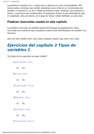 Curso de C++. Capítulo 002
no podremos responder doce y esperar que se almacene su valor correspondiente. Del
mismo modo, si tenemos una variable enumerada con el valor doce y la mostramos por
pantalla, se mostrará 12, no doce. Deben considerarse como "etiquetas" que sustituyen a
enteros, y que hacen más comprensibles los programas. Insisto en que internamente, para
el compilador, sólo son enteros, en el rango de valores válidos definidos en cada enum.
Palabras reservadas usadas en este capítulo
Las palabras reservadas son palabras propias del lenguaje de programación. Están
reservadas en el sentido de que no podemos usarlas como identificadores de variables o de
funciones.
char, int, float, double, bool, void, enum, unsigned, signed, long, short, true y false.
Ejercicios del capítulo 2 Tipos de
variables I
1)¿Cuáles de los siguientes son tipos válidos?
a) unsigned char
Sí No
b) long char
Sí No
c) unsigned float
Sí No
d) double char
Sí No
e) signed long
Sí No
f) unsigned short
http://localhost/conclase/c/curso/curso.php?cap=002 (6 de 7) [29/08/2003 17:22:40]
 