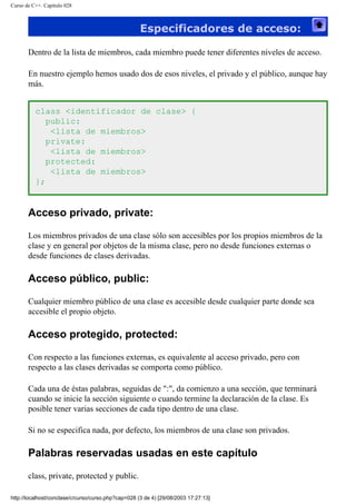 Curso de C++. Capítulo 028
Especificadores de acceso:
Dentro de la lista de miembros, cada miembro puede tener diferentes niveles de acceso.
En nuestro ejemplo hemos usado dos de esos niveles, el privado y el público, aunque hay
más.
class <identificador de clase> {
public:
<lista de miembros>
private:
<lista de miembros>
protected:
<lista de miembros>
};
Acceso privado, private:
Los miembros privados de una clase sólo son accesibles por los propios miembros de la
clase y en general por objetos de la misma clase, pero no desde funciones externas o
desde funciones de clases derivadas.
Acceso público, public:
Cualquier miembro público de una clase es accesible desde cualquier parte donde sea
accesible el propio objeto.
Acceso protegido, protected:
Con respecto a las funciones externas, es equivalente al acceso privado, pero con
respecto a las clases derivadas se comporta como público.
Cada una de éstas palabras, seguidas de ":", da comienzo a una sección, que terminará
cuando se inicie la sección siguiente o cuando termine la declaración de la clase. Es
posible tener varias secciones de cada tipo dentro de una clase.
Si no se especifica nada, por defecto, los miembros de una clase son privados.
Palabras reservadas usadas en este capítulo
class, private, protected y public.
http://localhost/conclase/c/curso/curso.php?cap=028 (3 de 4) [29/08/2003 17:27:13]
 