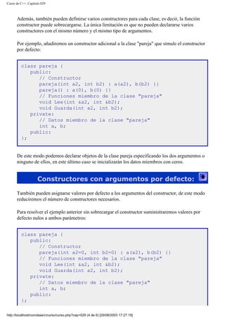 Curso de C++. Capítulo 029
Además, también pueden definirse varios constructores para cada clase, es decir, la función
constructor puede sobrecargarse. La única limitación es que no pueden declararse varios
constructores con el mismo número y el mismo tipo de argumentos.
Por ejemplo, añadiremos un constructor adicional a la clase "pareja" que simule el constructor
por defecto:
class pareja {
public:
// Constructor
pareja(int a2, int b2) : a(a2), b(b2) {}
pareja() : a(0), b(0) {}
// Funciones miembro de la clase "pareja"
void Lee(int &a2, int &b2);
void Guarda(int a2, int b2);
private:
// Datos miembro de la clase "pareja"
int a, b;
public:
};
De este modo podemos declarar objetos de la clase pareja especificando los dos argumentos o
ninguno de ellos, en este último caso se inicializarán los datos miembros con ceros.
Constructores con argumentos por defecto:
También pueden asignarse valores por defecto a los argumentos del constructor, de este modo
reduciremos el número de constructores necesarios.
Para resolver el ejemplo anterior sin sobrecargar el constructor suministraremos valores por
defecto nulos a ambos parámetros:
class pareja {
public:
// Constructor
pareja(int a2=0, int b2=0) : a(a2), b(b2) {}
// Funciones miembro de la clase "pareja"
void Lee(int &a2, int &b2);
void Guarda(int a2, int b2);
private:
// Datos miembro de la clase "pareja"
int a, b;
public:
};
http://localhost/conclase/c/curso/curso.php?cap=029 (4 de 6) [29/08/2003 17:27:19]
 