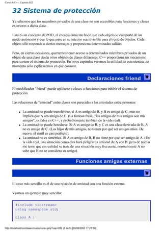 Curso de C++. Capítulo 032
32 Sistema de protección
Ya sabemos que los miembros privados de una clase no son accesibles para funciones y clases
exteriores a dicha clase.
Esto es un concepto de POO, el encapsulamiento hace que cada objeto se comporte de un
modo autónomo y que lo que pase en su interior sea invisible para el resto de objetos. Cada
objeto sólo responde a ciertos mensajes y proporciona determinadas salidas.
Pero, en ciertas ocasiones, querremos tener acceso a determinados miembros privados de un
objeto de una clase desde otros objetos de clases diferentes. C++ proporciona un mecanismo
para sortear el sistema de protección. En otros capítulos veremos la utilidad de esta técnica, de
momento sólo explicaremos en qué consiste.
Declaraciones friend
El modificador "friend" puede aplicarse a clases o funciones para inhibir el sistema de
protección.
Las relaciones de "amistad" entre clases son parecidas a las amistades entre personas:
q La amistad no puede transferirse, si A es amigo de B, y B es amigo de C, esto no
implica que A sea amigo de C. (La famosa frase: "los amigos de mis amigos son mis
amigos", es falsa en C++, y probablemente también en la vida real).
q La amistad no puede heredarse. Si A es amigo de B, y C es una clase derivada de B, A
no es amigo de C. (Los hijos de mis amigos, no tienen por qué ser amigos míos. De
nuevo, el símil es casi perfecto).
q La amistad no es simétrica. Si A es amigo de B, B no tiene por qué ser amigo de A. (En
la vida real, una situación como esta hará peligrar la amistad de A con B, pero de nuevo
me temo que en realidad se trata de una situación muy frecuente, normalmente A no
sabe que B no se considera su amigo).
Funciones amigas externas
El caso más sencillo es el de una relación de amistad con una función externa.
Veamos un ejemplo muy sencillo:
#include <iostream>
using namespace std;
class A {
http://localhost/conclase/c/curso/curso.php?cap=032 (1 de 5) [29/08/2003 17:27:36]
 
