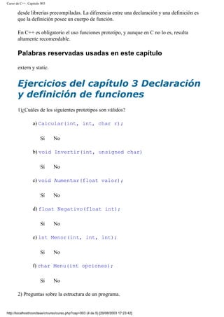 Curso de C++. Capítulo 003
desde librerías precompiladas. La diferencia entre una declaración y una definición es
que la definición posee un cuerpo de función.
En C++ es obligatorio el uso funciones prototipo, y aunque en C no lo es, resulta
altamente recomendable.
Palabras reservadas usadas en este capítulo
extern y static.
Ejercicios del capítulo 3 Declaración
y definición de funciones
1)¿Cuáles de los siguientes prototipos son válidos?
a) Calcular(int, int, char r);
Sí No
b) void Invertir(int, unsigned char)
Sí No
c) void Aumentar(float valor);
Sí No
d) float Negativo(float int);
Sí No
e) int Menor(int, int, int);
Sí No
f) char Menu(int opciones);
Sí No
2) Preguntas sobre la estructura de un programa.
http://localhost/conclase/c/curso/curso.php?cap=003 (4 de 5) [29/08/2003 17:23:42]
 