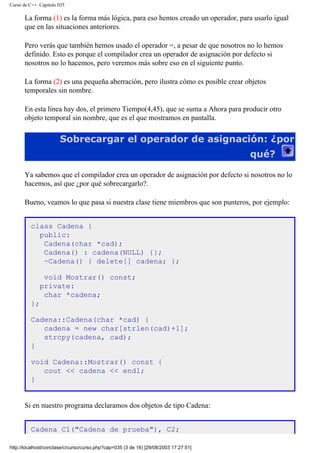 Curso de C++. Capítulo 035
La forma (1) es la forma más lógica, para eso hemos creado un operador, para usarlo igual
que en las situaciones anteriores.
Pero verás que también hemos usado el operador =, a pesar de que nosotros no lo hemos
definido. Esto es porque el compilador crea un operador de asignación por defecto si
nosotros no lo hacemos, pero veremos más sobre eso en el siguiente punto.
La forma (2) es una pequeña aberración, pero ilustra cómo es posible crear objetos
temporales sin nombre.
En esta línea hay dos, el primero Tiempo(4,45), que se suma a Ahora para producir otro
objeto temporal sin nombre, que es el que mostramos en pantalla.
Sobrecargar el operador de asignación: ¿por
qué?
Ya sabemos que el compilador crea un operador de asignación por defecto si nosotros no lo
hacemos, así que ¿por qué sobrecargarlo?.
Bueno, veamos lo que pasa si nuestra clase tiene miembros que son punteros, por ejemplo:
class Cadena {
public:
Cadena(char *cad);
Cadena() : cadena(NULL) {};
~Cadena() { delete[] cadena; };
void Mostrar() const;
private:
char *cadena;
};
Cadena::Cadena(char *cad) {
cadena = new char[strlen(cad)+1];
strcpy(cadena, cad);
}
void Cadena::Mostrar() const {
cout << cadena << endl;
}
Si en nuestro programa declaramos dos objetos de tipo Cadena:
Cadena C1("Cadena de prueba"), C2;
http://localhost/conclase/c/curso/curso.php?cap=035 (3 de 16) [29/08/2003 17:27:51]
 