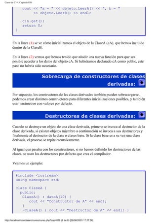 Curso de C++. Capítulo 036
cout << "a = " << objeto.LeerA() << ", b = "
<< objeto.LeerB() << endl;
cin.get();
return 0;
}
En la línea (1) se ve cómo inicializamos el objeto de la ClaseA (cA), que hemos incluido
dentro de la ClaseB.
En la línea (2) vemos que hemos tenido que añadir una nueva función para que sea
posible acceder a los datos del objeto cA. Si hubiéramos declarado cA como public, este
paso no habría sido necesario.
Sobrecarga de constructores de clases
derivadas:
Por supuesto, los constructores de las clases derivadas también pueden sobrecargarse,
podemos crear distintos constructores para diferentes inicializaciones posibles, y también
usar parámetros con valores por defecto.
Destructores de clases derivadas:
Cuando se destruye un objeto de una clase derivada, primero se invoca al destructor de la
clase derivada, si existen objetos miembro a continuación se invoca a sus destructores y
finalmente al destructor de la clase o clases base. Si la clase base es a su vez una clase
derivada, el proceso se repite recursivamente.
Al igual que pasaba con los constructores, si no hemos definido los destructores de las
clases, se usan los destructores por defecto que crea el compilador.
Veamos un ejemplo:
#include <iostream>
using namespace std;
class ClaseA {
public:
ClaseA() : datoA(10) {
cout << "Constructor de A" << endl;
}
~ClaseA() { cout << "Destructor de A" << endl; }
http://localhost/conclase/c/curso/curso.php?cap=036 (8 de 9) [29/08/2003 17:27:56]
 