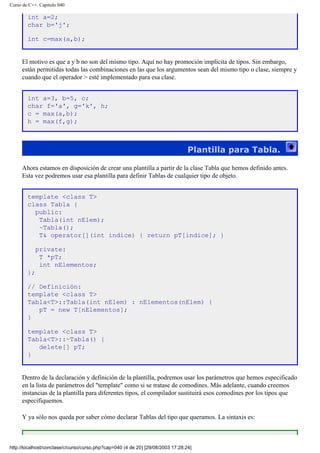 Curso de C++. Capítulo 040
int a=2;
char b='j';
int c=max(a,b);
El motivo es que a y b no son del mismo tipo. Aquí no hay promoción implícita de tipos. Sin embargo,
están permitidas todas las combinaciones en las que los argumentos sean del mismo tipo o clase, siempre y
cuando que el operador > esté implementado para esa clase.
int a=3, b=5, c;
char f='a', g='k', h;
c = max(a,b);
h = max(f,g);
Plantilla para Tabla.
Ahora estamos en disposición de crear una plantilla a partir de la clase Tabla que hemos definido antes.
Esta vez podremos usar esa plantilla para definir Tablas de cualquier tipo de objeto.
template <class T>
class Tabla {
public:
Tabla(int nElem);
~Tabla();
T& operator[](int indice) { return pT[indice]; }
private:
T *pT;
int nElementos;
};
// Definición:
template <class T>
Tabla<T>::Tabla(int nElem) : nElementos(nElem) {
pT = new T[nElementos];
}
template <class T>
Tabla<T>::~Tabla() {
delete[] pT;
}
Dentro de la declaración y definición de la plantilla, podremos usar los parámetros que hemos especificado
en la lista de parámetros del "template" como si se tratase de comodines. Más adelante, cuando creemos
instancias de la plantilla para diferentes tipos, el compilador sustituirá esos comodines por los tipos que
especifiquemos.
Y ya sólo nos queda por saber cómo declarar Tablas del tipo que queramos. La sintaxis es:
http://localhost/conclase/c/curso/curso.php?cap=040 (4 de 20) [29/08/2003 17:28:24]
 