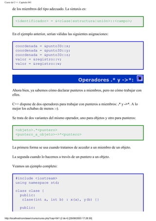 Curso de C++. Capítulo 041
de los miembros del tipo adecuado. La sintaxis es:
<identificador> = &<clase|estructura|unión>::<campo>;
En el ejemplo anterior, serían válidas las siguientes asignaciones:
coordenada = &punto3D::x;
coordenada = &punto3D::y;
coordenada = &punto3D::z;
valor = &registro::v;
valor = &registro::w;
Operadores .* y ->*:
Ahora bien, ya sabemos cómo declarar punteros a miembros, pero no cómo trabajar con
ellos.
C++ dispone de dos operadores para trabajar con punteros a miembros: .* y ->*. A lo
mejor los echabas de menos :-).
Se trata de dos variantes del mismo operador, uno para objetos y otro para punteros:
<objeto>.*<puntero>
<puntero_a_objeto>->*<puntero>
La primera forma se usa cuando tratamos de acceder a un miembro de un objeto.
La segunda cuando lo hacemos a través de un puntero a un objeto.
Veamos un ejemplo completo:
#include <iostream>
using namespace std;
class clase {
public:
clase(int a, int b) : x(a), y(b) {}
public:
http://localhost/conclase/c/curso/curso.php?cap=041 (2 de 4) [29/08/2003 17:28:30]
 