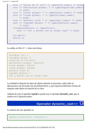 Curso de C++. Capítulo 042
cout << "array de 10 int:" << typeid(z).name() << endl;
cout << "estructura global: " << typeid(punto3d).name()
<< endl;
cout << "unión global: " << typeid(uni).name() << endl;
cout << "clase global: " << typeid(clase).name()
<< endl;
cout << "puntero void: " << typeid(pv).name() << endl;
cout << "typodef Entero: " << typeid(Entero).name()
<< endl;
if(typeid(Entero) == typeid(int))
cout << "int y Entero son el mismo tipo" << endl;
cin.get();
return 0;
}
La salida, en Dev-C++, tiene esta forma:
variable int: i
variable float: f
array de 10 int:A10_i
estructura global: 7punto3D
unión global: 5Union
clase global: 5Clase
puntero void: Pv
typodef Entero: i
int y Entero son el mismo tipo
La utilidad es detectar los tipos de objetos durante la ejecución, sobre todo en
aplicaciones con frecuente uso de polimorfismo, y que requieran diferentes formas de
manejar cada objeto en función de su clase.
Además de usar el operador typeid se puede usar el operador dynamic_cast, que se
explica en el siguiente punto.
Operador dynamic_cast<>
La sintaxis de este operador es:
dynamic_cast<tipo> (<objeto>);
http://localhost/conclase/c/curso/curso.php?cap=042 (7 de 12) [29/08/2003 18:51:35]
 