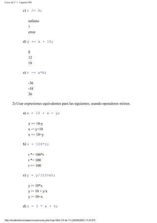 Curso de C++. Capítulo 004
c) r /= 0;
infinito
1
error
d) y += x + 10;
8
12
18
e) z -= a*b;
-36
-18
36
2) Usar expresiones equivalentes para las siguientes, usando operadores mixtos.
a) x = 10 + x - y;
x += 10-y
x -= y+10
x += 10+y
b) r = 100*r;
r *= 100*r
r *= 100
r += 100
c) y = y/(10+x);
y /= 10*x
y /= 10 + y/x
y /= 10+x
d) z = 3 * x + 6;
http://localhost/conclase/c/curso/curso.php?cap=004 (10 de 11) [29/08/2003 17:23:57]
 