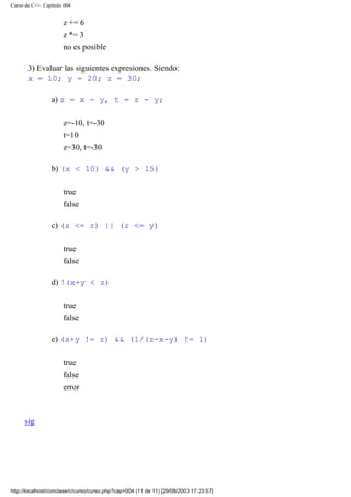 Curso de C++. Capítulo 004
z += 6
z *= 3
no es posible
3) Evaluar las siguientes expresiones. Siendo:
x = 10; y = 20; z = 30;
a) z = x - y, t = z - y;
z=-10, t=-30
t=10
z=30, t=-30
b) (x < 10) && (y > 15)
true
false
c) (x <= z) || (z <= y)
true
false
d) !(x+y < z)
true
false
e) (x+y != z) && (1/(z-x-y) != 1)
true
false
error
sig
http://localhost/conclase/c/curso/curso.php?cap=004 (11 de 11) [29/08/2003 17:23:57]
Corregir
 