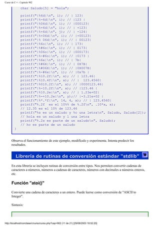 Curso de C++. Capítulo 902
char Saludo[5] = "hola";
printf("|%6d|n", i); // | 123|
printf("|%-6d|n", i); // |123 |
printf("|%06d|n", i); // |000123|
printf("|%+6d|n", i); // | +123|
printf("|%+6d|n", j); // | -124|
printf("|%+06d|n", i); // |+00123|
printf("|% 06d|n", i); // | 00123|
printf("|%6o|n", i); // | 173|
printf("|%#6o|n", i); // | 0173|
printf("|%06o|n", i); // |000173|
printf("|%-#6o|n", i); // |0173 |
printf("|%6x|n", i); // | 7b|
printf("|%#6X|n", i); // | 0X7B|
printf("|%#06X|n", i); // |0X007B|
printf("|%-#6x|n", i); // |0x7b |
printf("|%10.2f|n", x); // | 123.46|
printf("|%10.4f|n", x); // | 123.4560|
printf("|%010.2f|n", x); // |0000123.46|
printf("|%-10.2f|n", x); // |123.46 |
printf("|%10.2e|n", x); // | 1.23e+02|
printf("|%-+10.2e|n", y);// |-3.21e+02 |
printf("|%*.*f|n", 14, 4, x); // | 123.4560|
printf("%.2f es el 10%% de %.2fn", .10*x, x);
// 12.35 es el 10% de 123.46
printf("%s es un saludo y %c una letran", Saludo, Saludo[2]);
// hola es un saludo y l una letra
printf("%.2s es parte de un saludon", Saludo);
// ho es parte de un saludo
}
Observa el funcionamiento de este ejemplo, modifícalo y experimenta. Intenta predecir los
resultados.
Librería de rutinas de conversión estándar "stdlib"
En esta librería se incluyen rutinas de conversión entre tipos. Nos permiten convertir cadenas de
caracteres a números, números a cadenas de caracteres, números con decimales a números enteros,
etc.
Función "atoi()"
Convierte una cadena de caracteres a un entero. Puede leerse como conversión de "ASCII to
Integer".
Sintaxis:
http://localhost/conclase/c/curso/curso.php?cap=902 (11 de 21) [29/08/2003 18:52:20]
 