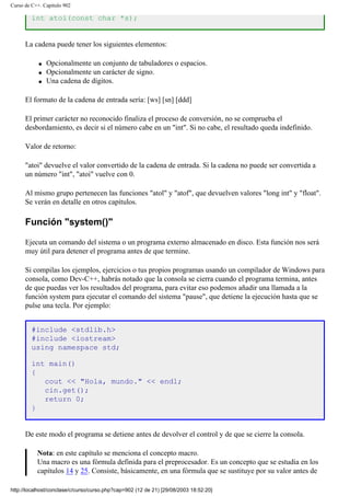 Curso de C++. Capítulo 902
int atoi(const char *s);
La cadena puede tener los siguientes elementos:
q Opcionalmente un conjunto de tabuladores o espacios.
q Opcionalmente un carácter de signo.
q Una cadena de dígitos.
El formato de la cadena de entrada sería: [ws] [sn] [ddd]
El primer carácter no reconocido finaliza el proceso de conversión, no se comprueba el
desbordamiento, es decir si el número cabe en un "int". Si no cabe, el resultado queda indefinido.
Valor de retorno:
"atoi" devuelve el valor convertido de la cadena de entrada. Si la cadena no puede ser convertida a
un número "int", "atoi" vuelve con 0.
Al mismo grupo pertenecen las funciones "atol" y "atof", que devuelven valores "long int" y "float".
Se verán en detalle en otros capítulos.
Función "system()"
Ejecuta un comando del sistema o un programa externo almacenado en disco. Esta función nos será
muy útil para detener el programa antes de que termine.
Si compilas los ejemplos, ejercicios o tus propios programas usando un compilador de Windows para
consola, como Dev-C++, habrás notado que la consola se cierra cuando el programa termina, antes
de que puedas ver los resultados del programa, para evitar eso podemos añadir una llamada a la
función system para ejecutar el comando del sistema "pause", que detiene la ejecución hasta que se
pulse una tecla. Por ejemplo:
#include <stdlib.h>
#include <iostream>
using namespace std;
int main()
{
cout << "Hola, mundo." << endl;
cin.get();
return 0;
}
De este modo el programa se detiene antes de devolver el control y de que se cierre la consola.
Nota: en este capítulo se menciona el concepto macro.
Una macro es una fórmula definida para el preprocesador. Es un concepto que se estudia en los
capítulos 14 y 25. Consiste, básicamente, en una fórmula que se sustituye por su valor antes de
http://localhost/conclase/c/curso/curso.php?cap=902 (12 de 21) [29/08/2003 18:52:20]
 