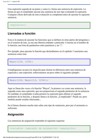 Curso de C++. Capítulo 005
Una expresión seguida de un punto y coma (;), forma una sentencia de expresión. La
forma en que el compilador ejecuta una sentencia de este tipo evaluando la expresión.
Cualquier efecto derivado de esta evaluación se completará antes de ejecutar la siguiente
sentencia.
<expresión>;
Llamadas a función
Esta es la manera de ejecutar las funciones que se definen en otras partes del programa o
en el exterior de éste, ya sea una librería estándar o particular. Consiste en el nombre de
la función, una lista de parámetros entre paréntesis y un ";".
Por ejemplo, para ejecutar la función que declarábamos en el capítulo 3 usaríamos una
sentencia como ésta:
Mayor(124, 1234);
Compliquemos un poco la situación para ilustrar la diferencia entre una sentencia de
expresión y una expresión, reflexionemos un poco sobre el siguiente ejemplo:
Mayor(124, Mayor(12, 1234));
Aquí se llama dos veces a la función "Mayor", la primera vez como una sentencia, la
segunda como una expresión, que nos proporciona el segundo parámetro de la sentencia.
En realidad, el compilador evalúa primero la expresión para obtener el segundo
parámetro de la función, y después llama a la función. ¿Complicado?. Puede ser, pero
también puede resultar interesante...
En el futuro diremos mucho más sobre este tipo de sentencias, pero por el momento es
suficiente.
Asignación
Las sentencias de asignación responden al siguiente esquema:
<variable> <operador de asignación> <expresión>;
http://localhost/conclase/c/curso/curso.php?cap=005 (2 de 13) [29/08/2003 17:24:12]
 