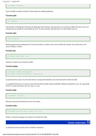 Curso de C++. Capítulo 903
ostream& flush();
Vacía el buffer asociado al stream. Procesa todas las salidas pendientes.
Función opfx:
int opfx();
Esta función es llamada por funciones de salida para antes de hacer una inserción en un stream de salida. Devuelve cero si el
ostream tiene un estado de error distinto de cero. En caso contrario, opfx devuelve un valor distinto de cero.
Función osfx:
void osfx();
Realiza operaciones de salida (post?). Si está activado ios::unitbuf, osfx vacía el buffer de ostream. En caso de error, osfx
activa el flag ios::failbit.
Función put:
ostream& put(char ch);
Inserta un carácter en el stream de salida.
Función seekp:
ostream& seekp(streampos);
ostream& seekp(streamoff, seek_dir);
La primera forma mueve el cursor del stream a una posición absoluta, tal como la devuelve la función tellp.
La segunda forma mueve el cursor a una posición relativa desde el punto indicado mediante el parámetro seek_dir, que puede
tomar los valores del enum seek_dir: beg, cur, end.
Función tellp:
streampos tellp();
Devuelve la posición absoluta del cursor del stream.
Función write:
ostream& write(const char*, int n);
Inserta n caracteres (aunque sean nulos) en el stream de salida.
Clase iostream
La declaración de esta clase está en el fichero iostream.h.
http://localhost/conclase/c/curso/curso.php?cap=903 (15 de 38) [29/08/2003 18:52:35]
 