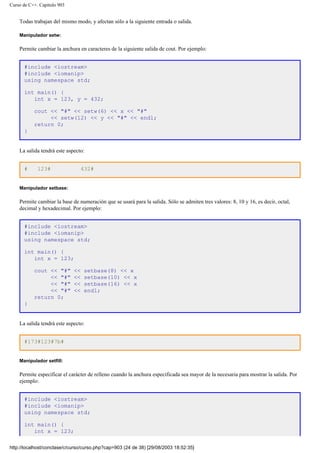 Curso de C++. Capítulo 903
Todas trabajan del mismo modo, y afectan sólo a la siguiente entrada o salida.
Manipulador setw:
Permite cambiar la anchura en caracteres de la siguiente salida de cout. Por ejemplo:
#include <iostream>
#include <iomanip>
using namespace std;
int main() {
int x = 123, y = 432;
cout << "#" << setw(6) << x << "#"
<< setw(12) << y << "#" << endl;
return 0;
}
La salida tendrá este aspecto:
# 123# 432#
Manipulador setbase:
Permite cambiar la base de numeración que se usará para la salida. Sólo se admiten tres valores: 8, 10 y 16, es decir, octal,
decimal y hexadecimal. Por ejemplo:
#include <iostream>
#include <iomanip>
using namespace std;
int main() {
int x = 123;
cout << "#" << setbase(8) << x
<< "#" << setbase(10) << x
<< "#" << setbase(16) << x
<< "#" << endl;
return 0;
}
La salida tendrá este aspecto:
#173#123#7b#
Manipulador setfill:
Permite especificar el carácter de relleno cuando la anchura especificada sea mayor de la necesaria para mostrar la salida. Por
ejemplo:
#include <iostream>
#include <iomanip>
using namespace std;
int main() {
int x = 123;
http://localhost/conclase/c/curso/curso.php?cap=903 (24 de 38) [29/08/2003 18:52:35]
 