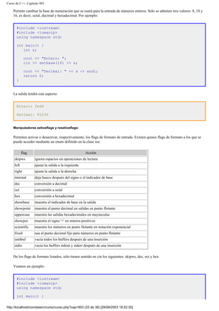 Curso de C++. Capítulo 903
Permite cambiar la base de numeración que se usará para la entrada de números enteros. Sólo se admiten tres valores: 8, 10 y
16, es decir, octal, decimal y hexadecimal. Por ejemplo:
#include <iostream>
#include <iomanip>
using namespace std;
int main() {
int x;
cout << "Entero: ";
cin >> setbase(16) >> x;
cout << "Decimal: " << x << endl;
return 0;
}
La salida tendrá este aspecto:
Entero: fed4
Decimal: 65236
Manipuladores setiosflags y resetiosflags:
Permiten activar o desactivar, respectivamente, los flags de formato de entrada. Existen quince flags de formato a los que se
puede acceder mediante un enum definido en la clase ios:
flag Acción
skipws ignora espacios en operaciones de lectura
left ajusta la salida a la izquierda
right ajusta la salida a la derecha
internal deja hueco después del signo o el indicador de base
dec conversión a decimal
oct conversión a octal
hex conversión a hexadecimal
showbase muestra el indicador de base en la salida
showpoint muestra el punto decimal en salidas en punto flotante
uppercase muestra las salidas hexadecimales en mayúsculas
showpos muestra el signo '+' en enteros positivos
scientific muestra los números en punto flotante en notación exponencial
fixed usa el punto decimal fijo para números en punto flotante
unitbuf vacía todos los buffers después de una inserción
stdio vacía los buffers stdout y stderr después de una inserción
De los flags de formato listados, sólo tienen sentido en cin los siguientes: skipws, dec, oct y hex.
Veamos un ejemplo:
#include <iostream>
#include <iomanip>
using namespace std;
int main() {
http://localhost/conclase/c/curso/curso.php?cap=903 (33 de 38) [29/08/2003 18:52:35]
 