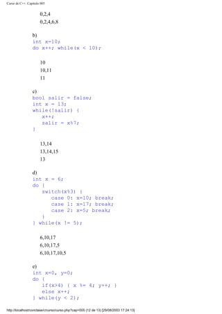 Curso de C++. Capítulo 005
0,2,4
0,2,4,6,8
b)
int x=10;
do x++; while(x < 10);
10
10,11
11
c)
bool salir = false;
int x = 13;
while(!salir) {
x++;
salir = x%7;
}
13,14
13,14,15
13
d)
int x = 6;
do {
switch(x%3) {
case 0: x=10; break;
case 1: x=17; break;
case 2: x=5; break;
}
} while(x != 5);
6,10,17
6,10,17,5
6,10,17,10,5
e)
int x=0, y=0;
do {
if(x>4) { x %= 4; y++; }
else x++;
} while(y < 2);
http://localhost/conclase/c/curso/curso.php?cap=005 (12 de 13) [29/08/2003 17:24:13]
 