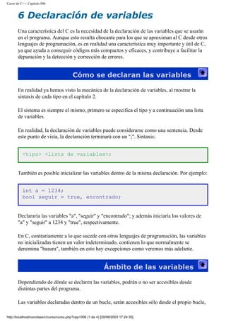 Curso de C++. Capítulo 006
6 Declaración de variables
Una característica del C es la necesidad de la declaración de las variables que se usarán
en el programa. Aunque esto resulta chocante para los que se aproximan al C desde otros
lenguajes de programación, es en realidad una característica muy importante y útil de C,
ya que ayuda a conseguir códigos más compactos y eficaces, y contribuye a facilitar la
depuración y la detección y corrección de errores.
Cómo se declaran las variables
En realidad ya hemos visto la mecánica de la declaración de variables, al mostrar la
sintaxis de cada tipo en el capítulo 2.
El sistema es siempre el mismo, primero se especifica el tipo y a continuación una lista
de variables.
En realidad, la declaración de variables puede considerarse como una sentencia. Desde
este punto de vista, la declaración terminará con un ";". Sintaxis:
<tipo> <lista de variables>;
También es posible inicializar las variables dentro de la misma declaración. Por ejemplo:
int a = 1234;
bool seguir = true, encontrado;
Declararía las variables "a", "seguir" y "encontrado"; y además iniciaría los valores de
"a" y "seguir" a 1234 y "true", respectivamente.
En C, contrariamente a lo que sucede con otros lenguajes de programación, las variables
no inicializadas tienen un valor indeterminado, contienen lo que normalmente se
denomina "basura", también en esto hay excepciones como veremos más adelante.
Ámbito de las variables
Dependiendo de dónde se declaren las variables, podrán o no ser accesibles desde
distintas partes del programa.
Las variables declaradas dentro de un bucle, serán accesibles sólo desde el propio bucle,
http://localhost/conclase/c/curso/curso.php?cap=006 (1 de 4) [29/08/2003 17:24:35]
 
