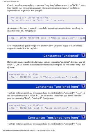 Curso de C++. Capítulo 007
Cuando introduzcamos valores constantes "long long" debemos usar el sufijo "LL", sobre
todo cuando esas constantes aparezcan en expresiones condicionales, y también en
expresiones de asignación. Por ejemplo:
long long x = 16575476522787LL;
if(x == 1LL) cout << "Valor nulo" << endl;
A menudo recibiremos errores del compilador cuando usemos constantes long long sin
añadir el sufijo LL, por ejemplo:
if(x == 16575476522787) cout << "Número long long" << endl;
Esta sentencia hará que el compilador emita un error ya que no puede usar un tamaño
mayor sin una indicación explícita.
Constantes "unsigned"
Del mismo modo, cuando introduzcamos valores constantes "unsigned" debemos usar el
sufijo "U", en las mismas situaciones que hemos indicado para las constantes "long". Por
ejemplo:
unsigned int x = 123U;
if(x == 3124232U) cout << "Valor encontrado" << endl;
Constantes "unsigned long"
También podemos combinar en una constante los modificadores "unsigned" y "long", en
ese caso debemos usar el sufijo "UL", en las mismas situaciones que hemos indicado
para las constantes "long" y "unsigned". Por ejemplo:
unsigned long x = 123456UL;
if(x == 3124232UL) cout << "Valor encontrado" << endl;
Constantes "unsigned long long"
También podemos combinar en una constante los modificadores "unsigned" y "long
http://localhost/conclase/c/curso/curso.php?cap=007 (3 de 9) [29/08/2003 17:24:44]
 