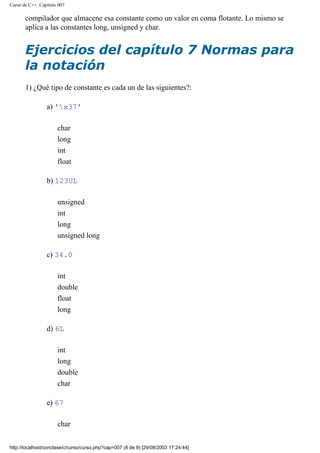Curso de C++. Capítulo 007
compilador que almacene esa constante como un valor en coma flotante. Lo mismo se
aplica a las constantes long, unsigned y char.
Ejercicios del capítulo 7 Normas para
la notación
1) ¿Qué tipo de constante es cada un de las siguientes?:
a) 'x37'
char
long
int
float
b) 123UL
unsigned
int
long
unsigned long
c) 34.0
int
double
float
long
d) 6L
int
long
double
char
e) 67
char
http://localhost/conclase/c/curso/curso.php?cap=007 (8 de 9) [29/08/2003 17:24:44]
 