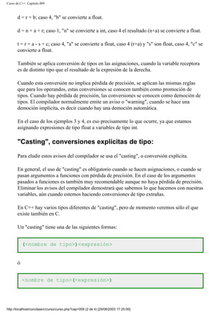 Curso de C++. Capítulo 009
d = r + b; caso 4, "b" se convierte a float.
d = n + a + r; caso 1, "n" se convierte a int, caso 4 el resultado (n+a) se convierte a float.
t = r + a - s + c; caso 4, "a" se convierte a float, caso 4 (r+a) y "s" son float, caso 4, "c" se
convierte a float.
También se aplica conversión de tipos en las asignaciones, cuando la variable receptora
es de distinto tipo que el resultado de la expresión de la derecha.
Cuando esta conversión no implica pérdida de precisión, se aplican las mismas reglas
que para los operandos, estas conversiones se conocen también como promoción de
tipos. Cuando hay pérdida de precisión, las conversiones se conocen como democión de
tipos. El compilador normalmente emite un aviso o "warning", cuando se hace una
democión implícita, es decir cuando hay una democión automática.
En el caso de los ejemplos 3 y 4, es eso precisamente lo que ocurre, ya que estamos
asignando expresiones de tipo float a variables de tipo int.
"Casting", conversiones explícitas de tipo:
Para eludir estos avisos del compilador se usa el "casting", o conversión explícita.
En general, el uso de "casting" es obligatorio cuando se hacen asignaciones, o cuando se
pasan argumentos a funciones con pérdida de precisión. En el caso de los argumentos
pasados a funciones es también muy recomendable aunque no haya pérdida de precisión.
Eliminar los avisos del compilador demostrará que sabemos lo que hacemos con nuestras
variables, aún cuando estemos haciendo conversiones de tipo extrañas.
En C++ hay varios tipos diferentes de "casting", pero de momento veremos sólo el que
existe también en C.
Un "casting" tiene una de las siguientes formas:
(<nombre de tipo>)<expresión>
ó
<nombre de tipo>(<expresión>)
http://localhost/conclase/c/curso/curso.php?cap=009 (2 de 4) [29/08/2003 17:25:00]
 