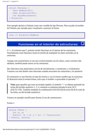 Curso de C++. Capítulo 011
struct Persona {
char Nombre[65];
char Direccion[65];
int AnyoNacimiento;
} Fulanito;
Este ejemplo declara a Fulanito como una variable de tipo Persona. Para acceder al nombre
de Fulanito, por ejemplo para visualizarlo, usaremos la forma:
cout << Fulanito.Nombre;
Funciones en el interior de estructuras:
C++, al contrario que C, permite incluir funciones en el interior de las estructuras.
Normalmente estas funciones tienen la misión de manipular los datos incluidos en la
estructura.
Aunque esta característica se usa casi exclusivamente con las clases, como veremos más
adelante, también puede usarse en las estructuras.
Dos funciones muy particulares son las de inicialización, o constructor, y el destructor.
Veremos con más detalle estas funciones cuando asociemos las estructuras y los punteros.
El constructor es una función sin tipo de retorno y con el mismo nombre que la estructura.
El destructor tiene la misma forma, salvo que el nombre va precedido el operador "~".
Nota: para aquellos que usen un teclado español, el símbolo "~" se obtiene pulsando las
teclas del teclado numérico 1, 2, 6, mientras se mantiene pulsada la tecla ALT,
([ALT]+126). También mediante la combinación [Atl Gr]+[4] (la tecla [4] de la zona de
las letras, no del teclado numérico).
Veamos un ejemplo sencillo para ilustrar el uso de constructores:
Forma 1:
struct Punto {
int x, y;
Punto() {x = 0; y = 0;} // Constructor
} Punto1, Punto2;
http://localhost/conclase/c/curso/curso.php?cap=011 (2 de 15) [29/08/2003 17:25:25]
 