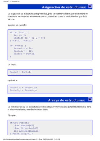 Curso de C++. Capítulo 011
Asignación de estructuras:
La asignación de estructuras está permitida, pero sólo entre variables del mismo tipo de
estructura, salvo que se usen constructores, y funciona como la intuición dice que debe
hacerlo.
Veamos un ejemplo:
struct Punto {
int x, y;
Punto() {x = 0; y = 0;}
} Punto1, Punto2;
int main() {
Punto1.x = 10;
Punto1.y = 12;
Punto2 = Punto1;
}
La línea:
Punto2 = Punto1;
equivale a:
Punto2.x = Punto1.x;
Punto2.y = Punto1.y;
Arrays de estructuras:
La combinación de las estructuras con los arrays proporciona una potente herramienta para
el almacenamiento y manipulación de datos.
Ejemplo:
struct Persona {
char Nombre[65];
char Direccion[65];
int AnyoNacimiento;
} Plantilla[200];
http://localhost/conclase/c/curso/curso.php?cap=011 (5 de 15) [29/08/2003 17:25:25]
 
