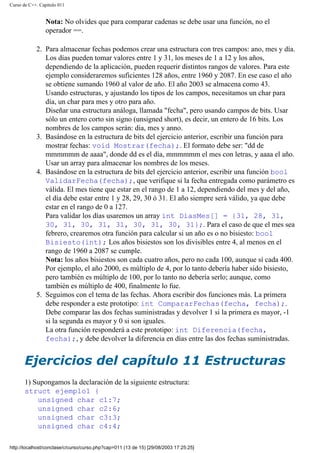 Curso de C++. Capítulo 011
Nota: No olvides que para comparar cadenas se debe usar una función, no el
operador ==.
2. Para almacenar fechas podemos crear una estructura con tres campos: ano, mes y día.
Los días pueden tomar valores entre 1 y 31, los meses de 1 a 12 y los años,
dependiendo de la aplicación, pueden requerir distintos rangos de valores. Para este
ejemplo consideraremos suficientes 128 años, entre 1960 y 2087. En ese caso el año
se obtiene sumando 1960 al valor de año. El año 2003 se almacena como 43.
Usando estructuras, y ajustando los tipos de los campos, necesitamos un char para
día, un char para mes y otro para año.
Diseñar una estructura análoga, llamada "fecha", pero usando campos de bits. Usar
sólo un entero corto sin signo (unsigned short), es decir, un entero de 16 bits. Los
nombres de los campos serán: dia, mes y anno.
3. Basándose en la estructura de bits del ejercicio anterior, escribir una función para
mostrar fechas: void Mostrar(fecha);. El formato debe ser: "dd de
mmmmmm de aaaa", donde dd es el día, mmmmmm el mes con letras, y aaaa el año.
Usar un array para almacenar los nombres de los meses.
4. Basándose en la estructura de bits del ejercicio anterior, escribir una función bool
ValidarFecha(fecha);, que verifique si la fecha entregada como parámetro es
válida. El mes tiene que estar en el rango de 1 a 12, dependiendo del mes y del año,
el día debe estar entre 1 y 28, 29, 30 ó 31. El año siempre será válido, ya que debe
estar en el rango de 0 a 127.
Para validar los días usaremos un array int DiasMes[] = {31, 28, 31,
30, 31, 30, 31, 31, 30, 31, 30, 31};. Para el caso de que el mes sea
febrero, crearemos otra función para calcular si un año es o no bisiesto: bool
Bisiesto(int); Los años bisiestos son los divisibles entre 4, al menos en el
rango de 1960 a 2087 se cumple.
Nota: los años bisiestos son cada cuatro años, pero no cada 100, aunque sí cada 400.
Por ejemplo, el año 2000, es múltiplo de 4, por lo tanto debería haber sido bisiesto,
pero también es múltiplo de 100, por lo tanto no debería serlo; aunque, como
también es múltiplo de 400, finalmente lo fue.
5. Seguimos con el tema de las fechas. Ahora escribir dos funciones más. La primera
debe responder a este prototipo: int CompararFechas(fecha, fecha);.
Debe comparar las dos fechas suministradas y devolver 1 si la primera es mayor, -1
si la segunda es mayor y 0 si son iguales.
La otra función responderá a este prototipo: int Diferencia(fecha,
fecha);, y debe devolver la diferencia en días entre las dos fechas suministradas.
Ejercicios del capítulo 11 Estructuras
1) Supongamos la declaración de la siguiente estructura:
struct ejemplo1 {
unsigned char c1:7;
unsigned char c2:6;
unsigned char c3:3;
unsigned char c4:4;
http://localhost/conclase/c/curso/curso.php?cap=011 (13 de 15) [29/08/2003 17:25:25]
 
