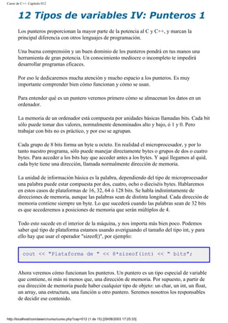 Curso de C++. Capítulo 012
12 Tipos de variables IV: Punteros 1
Los punteros proporcionan la mayor parte de la potencia al C y C++, y marcan la
principal diferencia con otros lenguajes de programación.
Una buena comprensión y un buen dominio de los punteros pondrá en tus manos una
herramienta de gran potencia. Un conocimiento mediocre o incompleto te impedirá
desarrollar programas eficaces.
Por eso le dedicaremos mucha atención y mucho espacio a los punteros. Es muy
importante comprender bien cómo funcionan y cómo se usan.
Para entender qué es un puntero veremos primero cómo se almacenan los datos en un
ordenador.
La memoria de un ordenador está compuesta por unidades básicas llamadas bits. Cada bit
sólo puede tomar dos valores, normalmente denominados alto y bajo, ó 1 y 0. Pero
trabajar con bits no es práctico, y por eso se agrupan.
Cada grupo de 8 bits forma un byte u octeto. En realidad el microprocesador, y por lo
tanto nuestro programa, sólo puede manejar directamente bytes o grupos de dos o cuatro
bytes. Para acceder a los bits hay que acceder antes a los bytes. Y aquí llegamos al quid,
cada byte tiene una dirección, llamada normalmente dirección de memoria.
La unidad de información básica es la palabra, dependiendo del tipo de microprocesador
una palabra puede estar compuesta por dos, cuatro, ocho o dieciséis bytes. Hablaremos
en estos casos de plataformas de 16, 32, 64 ó 128 bits. Se habla indistintamente de
direcciones de memoria, aunque las palabras sean de distinta longitud. Cada dirección de
memoria contiene siempre un byte. Lo que sucederá cuando las palabras sean de 32 bits
es que accederemos a posiciones de memoria que serán múltiplos de 4.
Todo esto sucede en el interior de la máquina, y nos importa más bien poco. Podemos
saber qué tipo de plataforma estamos usando averiguando el tamaño del tipo int, y para
ello hay que usar el operador "sizeof()", por ejemplo:
cout << "Plataforma de " << 8*sizeof(int) << " bits";
Ahora veremos cómo funcionan los punteros. Un puntero es un tipo especial de variable
que contiene, ni más ni menos que, una dirección de memoria. Por supuesto, a partir de
esa dirección de memoria puede haber cualquier tipo de objeto: un char, un int, un float,
un array, una estructura, una función u otro puntero. Seremos nosotros los responsables
de decidir ese contenido.
http://localhost/conclase/c/curso/curso.php?cap=012 (1 de 15) [29/08/2003 17:25:33]
 