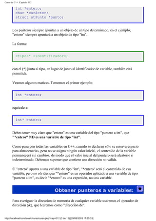 Curso de C++. Capítulo 012
int *entero;
char *carácter;
struct stPunto *punto;
Los punteros siempre apuntan a un objeto de un tipo determinado, en el ejemplo,
"entero" siempre apuntará a un objeto de tipo "int".
La forma:
<tipo>* <identificador>;
con el (*) junto al tipo, en lugar de junto al identificador de variable, también está
permitida.
Veamos algunos matices. Tomemos el primer ejemplo:
int *entero;
equivale a:
int* entero;
Debes tener muy claro que "entero" es una variable del tipo "puntero a int", que
"*entero" NO es una variable de tipo "int".
Como pasa con todas las variables en C++, cuando se declaran sólo se reserva espacio
para almacenarlas, pero no se asigna ningún valor inicial, el contenido de la variable
permanecerá sin cambios, de modo que el valor inicial del puntero será aleatorio e
indeterminado. Debemos suponer que contiene una dirección no válida.
Si "entero" apunta a una variable de tipo "int", "*entero" será el contenido de esa
variable, pero no olvides que "*entero" es un operador aplicado a una variable de tipo
"puntero a int", es decir "*entero" es una expresión, no una variable.
Obtener punteros a variables:
Para averiguar la dirección de memoria de cualquier variable usaremos el operador de
dirección (&), que leeremos como "dirección de".
http://localhost/conclase/c/curso/curso.php?cap=012 (3 de 15) [29/08/2003 17:25:33]
 