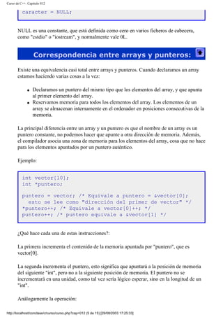 Curso de C++. Capítulo 012
caracter = NULL;
NULL es una constante, que está definida como cero en varios ficheros de cabecera,
como "cstdio" o "iostream", y normalmente vale 0L.
Correspondencia entre arrays y punteros:
Existe una equivalencia casi total entre arrays y punteros. Cuando declaramos un array
estamos haciendo varias cosas a la vez:
q Declaramos un puntero del mismo tipo que los elementos del array, y que apunta
al primer elemento del array.
q Reservamos memoria para todos los elementos del array. Los elementos de un
array se almacenan internamente en el ordenador en posiciones consecutivas de la
memoria.
La principal diferencia entre un array y un puntero es que el nombre de un array es un
puntero constante, no podemos hacer que apunte a otra dirección de memoria. Además,
el compilador asocia una zona de memoria para los elementos del array, cosa que no hace
para los elementos apuntados por un puntero auténtico.
Ejemplo:
int vector[10];
int *puntero;
puntero = vector; /* Equivale a puntero = &vector[0];
esto se lee como "dirección del primer de vector" */
*puntero++; /* Equivale a vector[0]++; */
puntero++; /* puntero equivale a &vector[1] */
¿Qué hace cada una de estas instrucciones?:
La primera incrementa el contenido de la memoria apuntada por "puntero", que es
vector[0].
La segunda incrementa el puntero, esto significa que apuntará a la posición de memoria
del siguiente "int", pero no a la siguiente posición de memoria. El puntero no se
incrementará en una unidad, como tal vez sería lógico esperar, sino en la longitud de un
"int".
Análogamente la operación:
http://localhost/conclase/c/curso/curso.php?cap=012 (5 de 15) [29/08/2003 17:25:33]
 