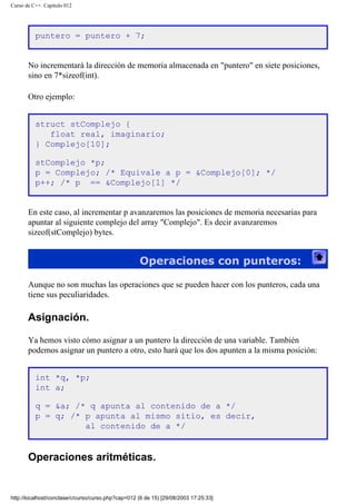 Curso de C++. Capítulo 012
puntero = puntero + 7;
No incrementará la dirección de memoria almacenada en "puntero" en siete posiciones,
sino en 7*sizeof(int).
Otro ejemplo:
struct stComplejo {
float real, imaginario;
} Complejo[10];
stComplejo *p;
p = Complejo; /* Equivale a p = &Complejo[0]; */
p++; /* p == &Complejo[1] */
En este caso, al incrementar p avanzaremos las posiciones de memoria necesarias para
apuntar al siguiente complejo del array "Complejo". Es decir avanzaremos
sizeof(stComplejo) bytes.
Operaciones con punteros:
Aunque no son muchas las operaciones que se pueden hacer con los punteros, cada una
tiene sus peculiaridades.
Asignación.
Ya hemos visto cómo asignar a un puntero la dirección de una variable. También
podemos asignar un puntero a otro, esto hará que los dos apunten a la misma posición:
int *q, *p;
int a;
q = &a; /* q apunta al contenido de a */
p = q; /* p apunta al mismo sitio, es decir,
al contenido de a */
Operaciones aritméticas.
http://localhost/conclase/c/curso/curso.php?cap=012 (6 de 15) [29/08/2003 17:25:33]
 