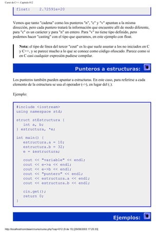 Curso de C++. Capítulo 012
float: 2.72591e+20
Vemos que tanto "cadena" como los punteros "n", "c" y "v" apuntan a la misma
dirección, pero cada puntero tratará la información que encuentre allí de modo diferente,
para "c" es un carácter y para "n" un entero. Para "v" no tiene tipo definido, pero
podemos hacer "casting" con el tipo que queramos, en este ejemplo con float.
Nota: el tipo de línea del tercer "cout" es lo que suele asustar a los no iniciados en C
y C++, y se parece mucho a lo que se conoce como código ofuscado. Parece como si
en C casi cualquier expresión pudiese compilar.
Punteros a estructuras:
Los punteros también pueden apuntar a estructuras. En este caso, para referirse a cada
elemento de la estructura se usa el operador (->), en lugar del (.).
Ejemplo:
#include <iostream>
using namespace std;
struct stEstructura {
int a, b;
} estructura, *e;
int main() {
estructura.a = 10;
estructura.b = 32;
e = &estructura;
cout << "variable" << endl;
cout << e->a << endl;
cout << e->b << endl;
cout << "puntero" << endl;
cout << estructura.a << endl;
cout << estructura.b << endl;
cin.get();
return 0;
}
Ejemplos:
http://localhost/conclase/c/curso/curso.php?cap=012 (9 de 15) [29/08/2003 17:25:33]
 