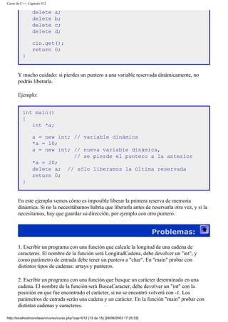 Curso de C++. Capítulo 012
delete a;
delete b;
delete c;
delete d;
cin.get();
return 0;
}
Y mucho cuidado: si pierdes un puntero a una variable reservada dinámicamente, no
podrás liberarla.
Ejemplo:
int main()
{
int *a;
a = new int; // variable dinámica
*a = 10;
a = new int; // nueva variable dinámica,
// se pierde el puntero a la anterior
*a = 20;
delete a; // sólo liberamos la última reservada
return 0;
}
En este ejemplo vemos cómo es imposible liberar la primera reserva de memoria
dinámica. Si no la necesitábamos habría que liberarla antes de reservarla otra vez, y si la
necesitamos, hay que guardar su dirección, por ejemplo con otro puntero.
Problemas:
1. Escribir un programa con una función que calcule la longitud de una cadena de
caracteres. El nombre de la función será LongitudCadena, debe devolver un "int", y
como parámetro de entrada debe tener un puntero a "char". En "main" probar con
distintos tipos de cadenas: arrays y punteros.
2. Escribir un programa con una función que busque un carácter determinado en una
cadena. El nombre de la función será BuscaCaracter, debe devolver un "int" con la
posición en que fue encontrado el carácter, si no se encontró volverá con -1. Los
parámetros de entrada serán una cadena y un carácter. En la función "main" probar con
distintas cadenas y caracteres.
http://localhost/conclase/c/curso/curso.php?cap=012 (13 de 15) [29/08/2003 17:25:33]
 
