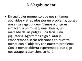6 -Vagabundear

• En cualquier momento que nos sintamos
  aburridos y atrapados por un problema, quizás
  nos sirva vagabundear. Vamos a un gran
  almacén, a un museo, una librería, un
  mercado de las pulgas, una feria, una
  juguetería. Agarremos algo al azar y
  empecemos a sacar relaciones en nuestra
  mente con el objeto y con nuestro problema.
  Con la mente abierta esperemos a que algo
  nos atrape la atención. Lo hará.
 