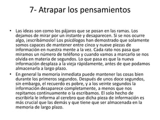 7- Atrapar los pensamientos

• Las ideas son como los pájaros que se posan en las ramas. Los
  dejamos de mirar por un instante y desaparecen. Si se nos ocurre
  algo, ¡escribámoslo! Los psicólogos han demostrado que solamente
  somos capaces de mantener entre cinco y nueve piezas de
  información en nuestra mente a la vez. Cada rato nos pasa que
  miramos un número de teléfono y cuando vamos a marcarlo se nos
  olvida en materia de segundos. Lo que pasa es que la nueva
  información desplaza a la vieja rápidamente, antes de que podamos
  almacenarla a largo plazo.
• En general la memoria inmediata puede mantener las cosas bien
  durante los primeros segundos. Después de unos doce segundos,
  sin embargo, el recuerdo es pobre, y a los veinte segundos la
  información desaparece completamente, a menos que nos
  repitamos continuamente o la escribamos. El solo hecho de
  escribirla le informa al cerebro que dicha pieza de información es
  más crucial que las demás y que tiene que ser almacenada en la
  memoria de largo plazo.
 