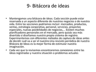 9- Bitácora de ideas

• Mantengamos una bitácora de ideas. Cada sección puede estar
  reservada a un aspecto diferente de nuestros negocios o de nuestra
  vida. Entre las secciones podríamos incluir: mercadeo, productos,
  ventas, estrategia corporativa, personal, servicios, proyectos
  especiales, nuevas posibilidades de negocios,... Existen muchos
  planificadores personales en el mercado, pero quizás sea más
  divertido si diseñamos nuestro propio sistema de registro.
  Experimentemos con diferentes métodos de captura de ideas antes
  de decidir cuál va a ser el nuestro.Una revisión periódica de nuestra
  Bitácora de Ideas es la mejor forma de estimular nuestra
  imaginación.
• Cada vez que la revisemos encontraremos conexiones entre las
  ideas registradas y nuestra situación o problemas actuales
 