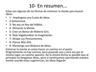 10- En resumen...
Estas son algunas de las formas de entrenar la mente para buscar
ideas:
• 1 - Impóngase una Cuota de Ideas.
• 2-Sintonícese.
• 3- No sea un Rey del Hábito.
• 4- Alimente la Mente.
• 5- Cree un Banco de Materia Gris.
• 6- Deje Vagabundear la Imaginación.
• 7- Atrape sus Pensamientos.
• 8- Piense Más Allá.
• 9- Mantenga una Bitácora de Ideas.
Entrenar la mente es como hacer un camino en el pasto.
Originalmente no hay camino, pero pasando una y otra vez por el
mismo lugar, un camino aparece. De la misma forma es posible que al
principio no tengamos ideas, pero si continuamos ejercitando nuestra
mente usando estas sugerencias, las ideas llegarán
 