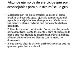 Algunos ejemplos de ejercicios que son
  aconsejables para nuestro músculo gris:

• 1. Bañarse con los ojos cerrados: Sólo con el tacto,
  localiza las llaves de agua, ajusta la temperatura del
  agua, busca el jabón, o el shampoo, etc. Verás cómo
  tus manos notarán texturas que nunca antes habías
  percibido.
• 2. Usar la mano no dominante: Come, escribe, abre la
  pasta dentífrica, lávate los dientes, abre el cajón con la
  mano que más trabajo te cueste usar. Péinate, báñate
  píntate, aféitate lava los dientes con tu mano no
  dominante.
• 3. Lee en voz alta: Se activan distintos circuitos que los
  que usas para leer en silencio.
 