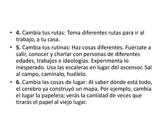 • 4. Cambia tus rutas: Toma diferentes rutas para ir al
  trabajo, a tu casa.
• 5. Cambia tus rutinas: Haz cosas diferentes. Fuérzate a
  salir, conocer y charlar con personas de diferentes
  edades, trabajos e ideologías. Experimenta lo
  inesperado. Usa las escaleras en lugar del ascensor. Sal
  al campo, camínalo, huélelo.
• 6. Cambia las cosas de lugar: Al saber dónde está todo,
  el cerebro ya construyó un mapa. Por ejemplo, cambia
  el lugar la papelera; verás la cantidad de veces que
  tirarás el papel al viejo lugar.
 